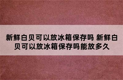 新鲜白贝可以放冰箱保存吗 新鲜白贝可以放冰箱保存吗能放多久